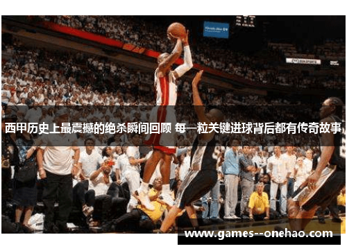 西甲历史上最震撼的绝杀瞬间回顾 每一粒关键进球背后都有传奇故事