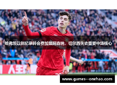 哈弗茨以创纪录转会费加盟阿森纳，切尔西失去重要中场核心