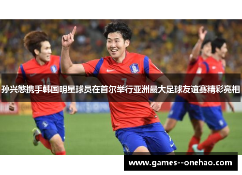 孙兴慜携手韩国明星球员在首尔举行亚洲最大足球友谊赛精彩亮相