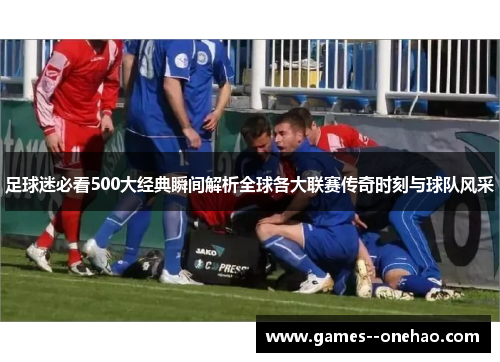 足球迷必看500大经典瞬间解析全球各大联赛传奇时刻与球队风采