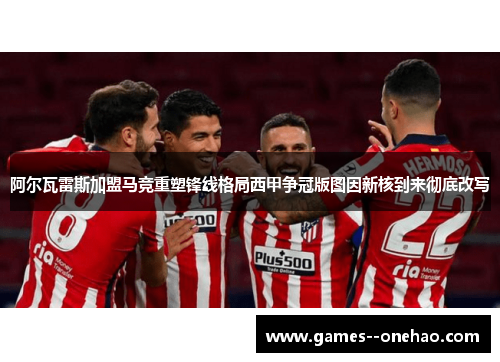 阿尔瓦雷斯加盟马竞重塑锋线格局西甲争冠版图因新核到来彻底改写 阿尔瓦雷斯加盟马竞重塑锋线格局西甲争冠版图因新核到来彻底改写